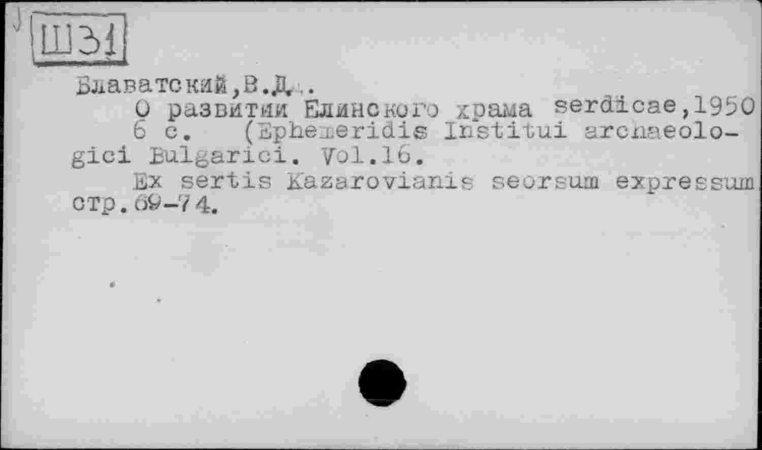 ﻿Блавате кий, В.Щ.
О развитии Елинского храма serd'icae,1950
6 с. (Ephexeridis Institua arcnaeolo-gici Bulgarie!. Vol.16.
Ex sertis Kazarovianis seorsum expressuw с тр. 6fc>-7 4.